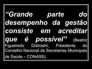“Grande parte do
desempenho da gestão
consiste em acreditar
que é possível” (Beatriz
Figueiredo Dobrashi, Presidente do
Conselho Nacional de Secretarias Municipais
de Saúde – CONASS).
 