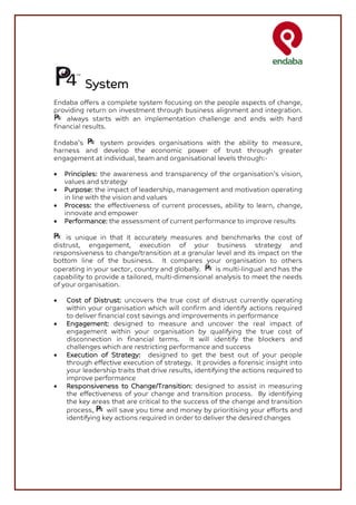System
Endaba offers a complete system focusing on the people aspects of change,
providing return on investment through business alignment and integration.
    always starts with an implementation challenge and ends with hard
financial results.

Endaba’s    system provides organisations with the ability to measure,
harness and develop the economic power of trust through greater
engagement at individual, team and organisational levels through:-

•   Principles: the awareness and transparency of the organisation’s vision,
    values and strategy
•   Purpose: the impact of leadership, management and motivation operating
    in line with the vision and values
•   Process: the effectiveness of current processes, ability to learn, change,
    innovate and empower
•   Performance: the assessment of current performance to improve results

    is unique in that it accurately measures and benchmarks the cost of
distrust, engagement, execution of your business strategy and
responsiveness to change/transition at a granular level and its impact on the
bottom line of the business. It compares your organisation to others
operating in your sector, country and globally.     is multi-lingual and has the
capability to provide a tailored, multi-dimensional analysis to meet the needs
of your organisation.

•   Cost of Distrust: uncovers the true cost of distrust currently operating
    within your organisation which will confirm and identify actions required
    to deliver financial cost savings and improvements in performance
•   Engagement: designed to measure and uncover the real impact of
    engagement within your organisation by qualifying the true cost of
    disconnection in financial terms. It will identify the blockers and
    challenges which are restricting performance and success
•   Execution of Strategy: designed to get the best out of your people
    through effective execution of strategy. It provides a forensic insight into
    your leadership traits that drive results, identifying the actions required to
    improve performance
•   Responsiveness to Change/Transition: designed to assist in measuring
    the effectiveness of your change and transition process. By identifying
    the key areas that are critical to the success of the change and transition
    process,      will save you time and money by prioritising your efforts and
    identifying key actions required in order to deliver the desired changes
 