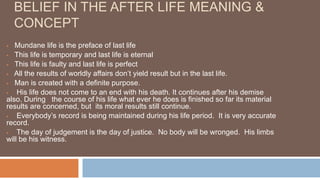 BELIEF IN THE AFTER LIFE MEANING &
CONCEPT
 Mundane life is the preface of last life
 This life is temporary and last life is eternal
 This life is faulty and last life is perfect
 All the results of worldly affairs don’t yield result but in the last life.
 Man is created with a definite purpose.
 His life does not come to an end with his death. It continues after his demise
also. During the course of his life what ever he does is finished so far its material
results are concerned, but its moral results still continue.
 Everybody’s record is being maintained during his life period. It is very accurate
record.
 The day of judgement is the day of justice. No body will be wronged. His limbs
will be his witness.
 