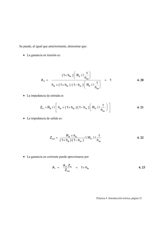 Se puede, al igual que anteriormente, demostrar que:

  • La ganancia en tensión es:




                                                          1
                                   ( 1 + hfe )  R E / /     
                                                        hoe 
                AV =                                                       ≈    1                         4. 20
                                                                  1
                          hie + ( 1 + hfe ) ( 1 − hre )  R E / /     
                                                                 hoe 

  • La impedancia de entrada es

                                                                        1  
                Z in = R B / /  hie + ( 1 + hfe ) ( 1 − hre )  R E / /                                4. 21
                                                                       hoe  

  • La impedancia de salida es:




                                        R B + hie                     1
                        Z out =                           / / RE / /                                      4. 22
                                  ( 1 + hfe ) ( 1 − hre )            hoe




  • La ganancia en corriente puede aproximarse por

                                     A V Z in
                           AI =                 =    1 + hfe                                               4. 23
                                      Z out




                                                                    Práctica 4. Introducción teórica, página 21
 