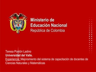 Teresa Pontón Ladino Universidad del Valle. Experiencia:  Mejoramiento del sistema de capacitación de docentes de Ciencias Naturales y Matemáticas 
