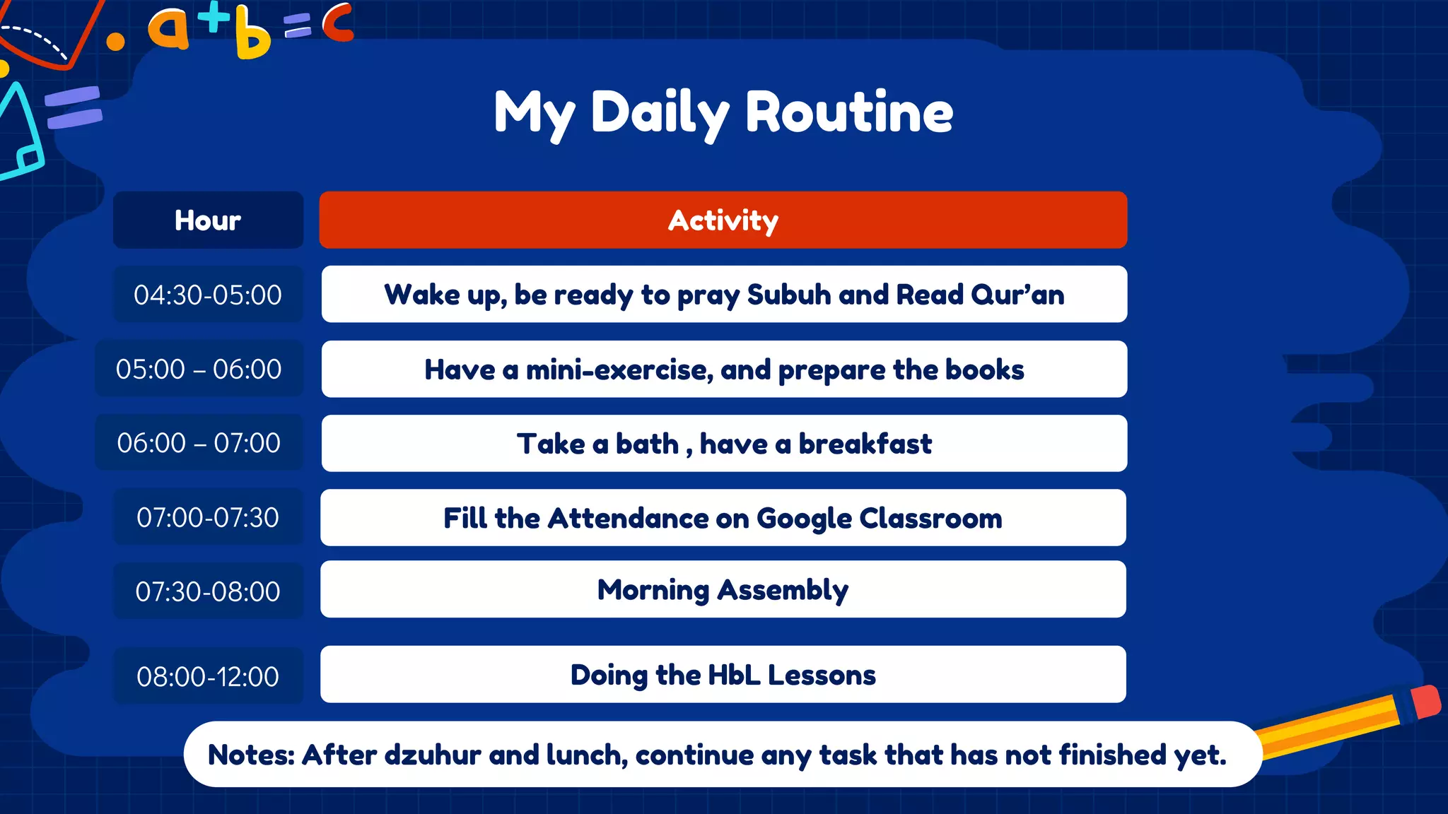 My Daily Routine
Activity
Wake up, be ready to pray Subuh and Read Qur’an
Notes: After dzuhur and lunch, continue any task that has not finished yet.
Hour
04:30-05:00
05:00 – 06:00
07:00-07:30
07:30-08:00
Take a bath , have a breakfast
Fill the Attendance on Google Classroom
Morning Assembly
08:00-12:00 Doing the HbL Lessons
Have a mini-exercise, and prepare the books
06:00 – 07:00
 