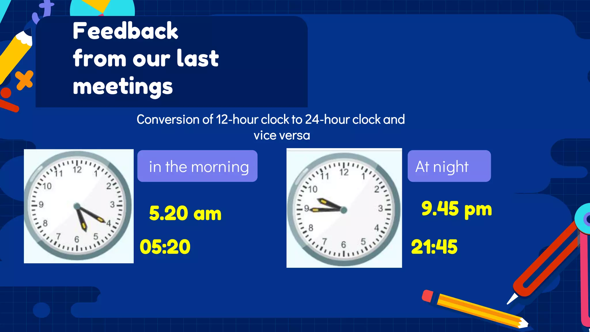 in the morning
Feedback
from our last
meetings
Conversion of 12-hour clock to 24-hour clock and
vice versa
At night
5.20 am 9.45 pm
21:45
05:20
 