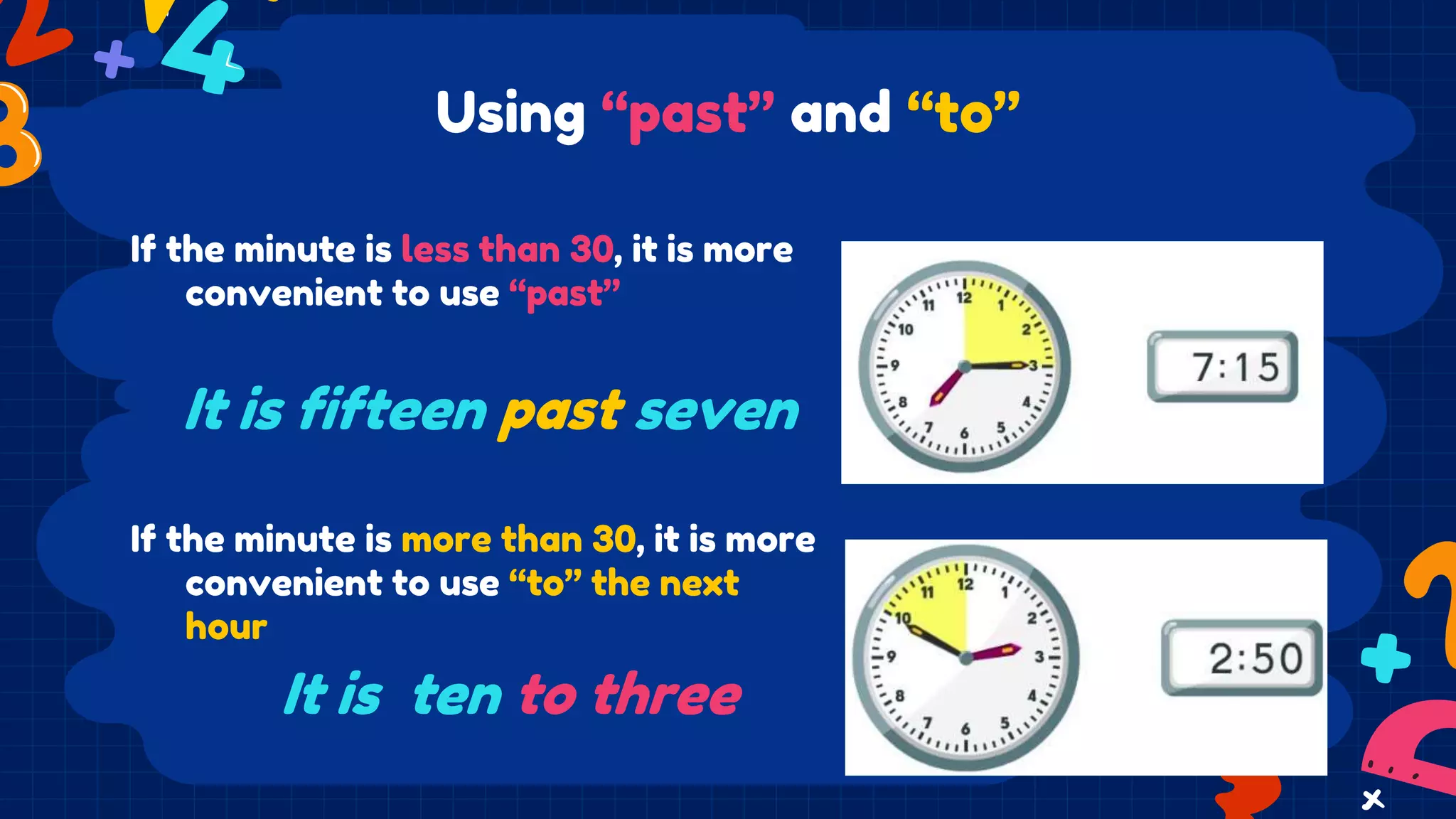 Using “past” and “to”
If the minute is less than 30, it is more
convenient to use “past”
If the minute is more than 30, it is more
convenient to use “to” the next
hour
It is fifteen past seven
It is ten to three
 
