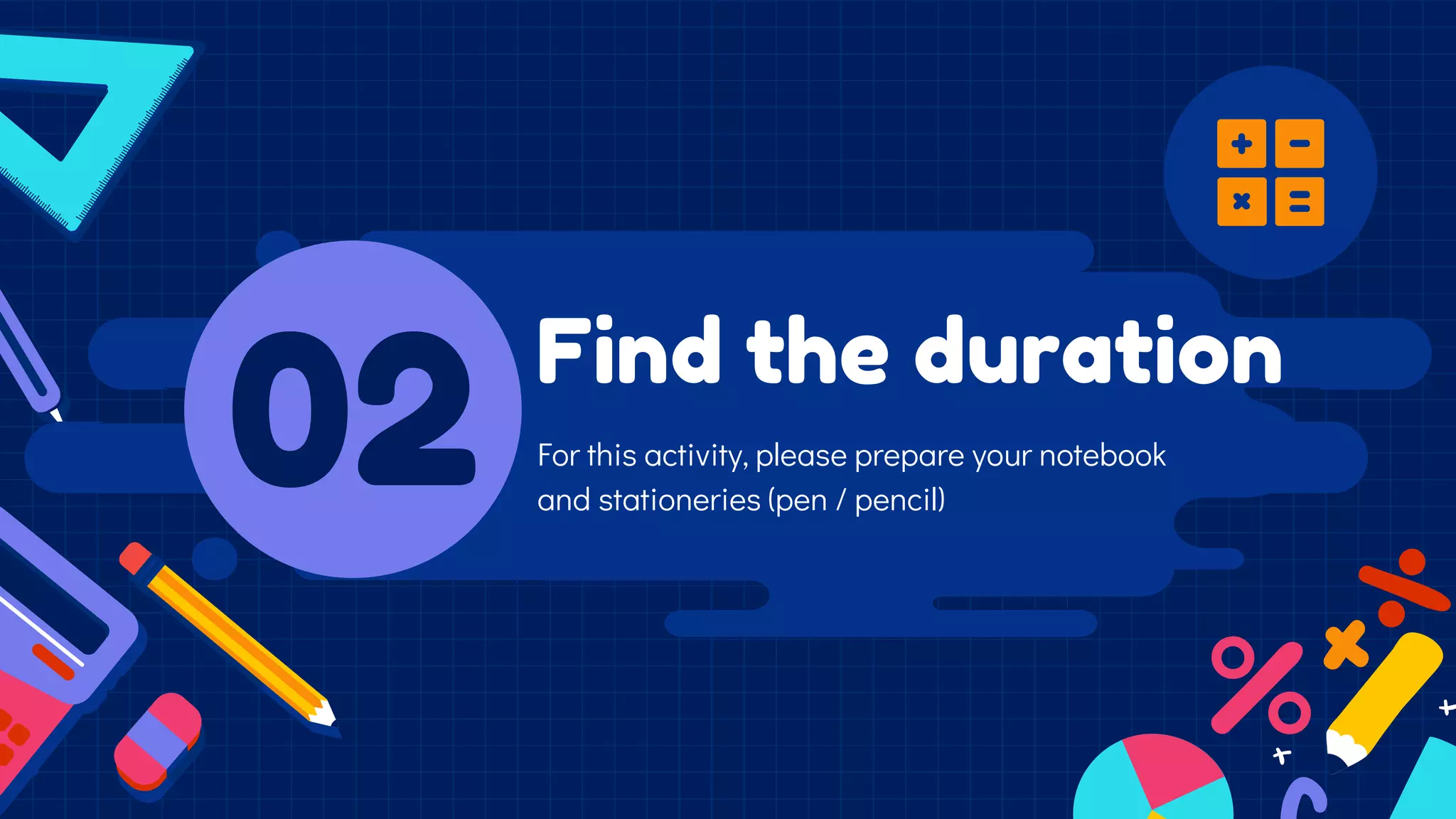 Find the duration
02 For this activity, please prepare your notebook
and stationeries (pen / pencil)
 