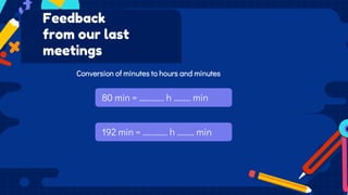 80 min = …………. h ……… min
Feedback
from our last
meetings
Conversion of minutes to hours and minutes
192 min = …………. h ……… min
 