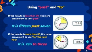 Using “past” and “to”
If the minute is less than 30, it is more
convenient to use “past”
If the minute is more than 30, it is more
convenient to use “to” the next
hour
It is fifteen past seven
It is ten to three
 