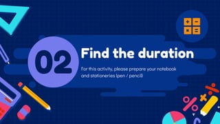 Find the duration
02 For this activity, please prepare your notebook
and stationeries (pen / pencil)
 