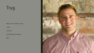 Tryg
Ideas suck- traction is cool
-users
-revenue
cut off roads to retreat
all-in
 