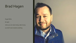 Brad Hagen
forget NDAs
be open
when you can raise money, take money
you don't owe investors anything
 