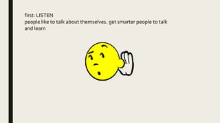 first: LISTEN
people like to talk about themselves. get smarter people to talk
and learn
 