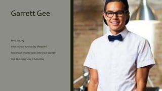 Garrett Gee
keep juicing
what is your day to day lifestyle?
how much money goes into your pocket?
Live like every day is Saturday
 