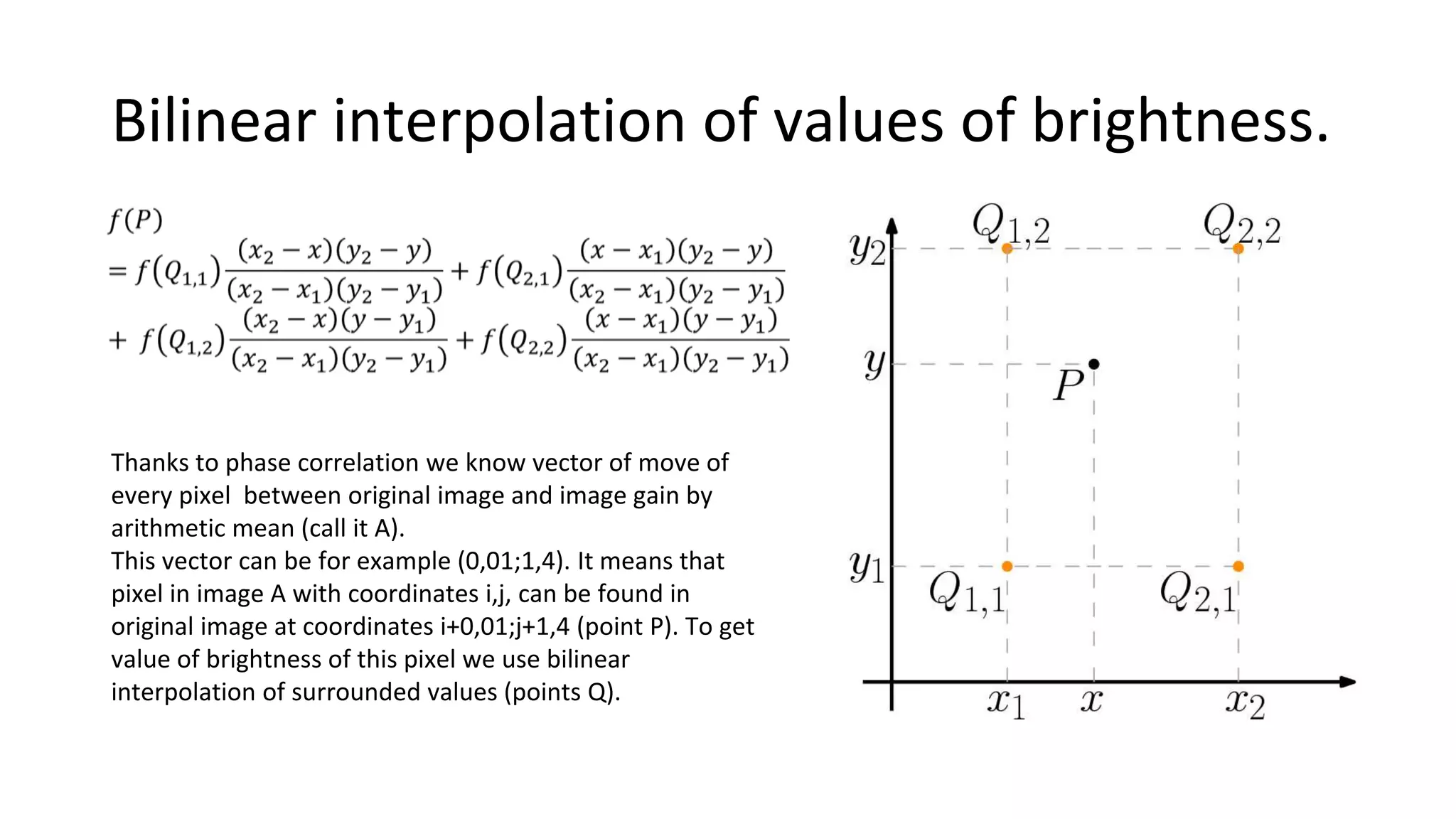Bilinear interpolation of values of brightness.
Thanks to phase correlation we know vector of move of
every pixel between original image and image gain by
arithmetic mean (call it A).
This vector can be for example (0,01;1,4). It means that
pixel in image A with coordinates i,j, can be found in
original image at coordinates i+0,01;j+1,4 (point P). To get
value of brightness of this pixel we use bilinear
interpolation of surrounded values (points Q).
 