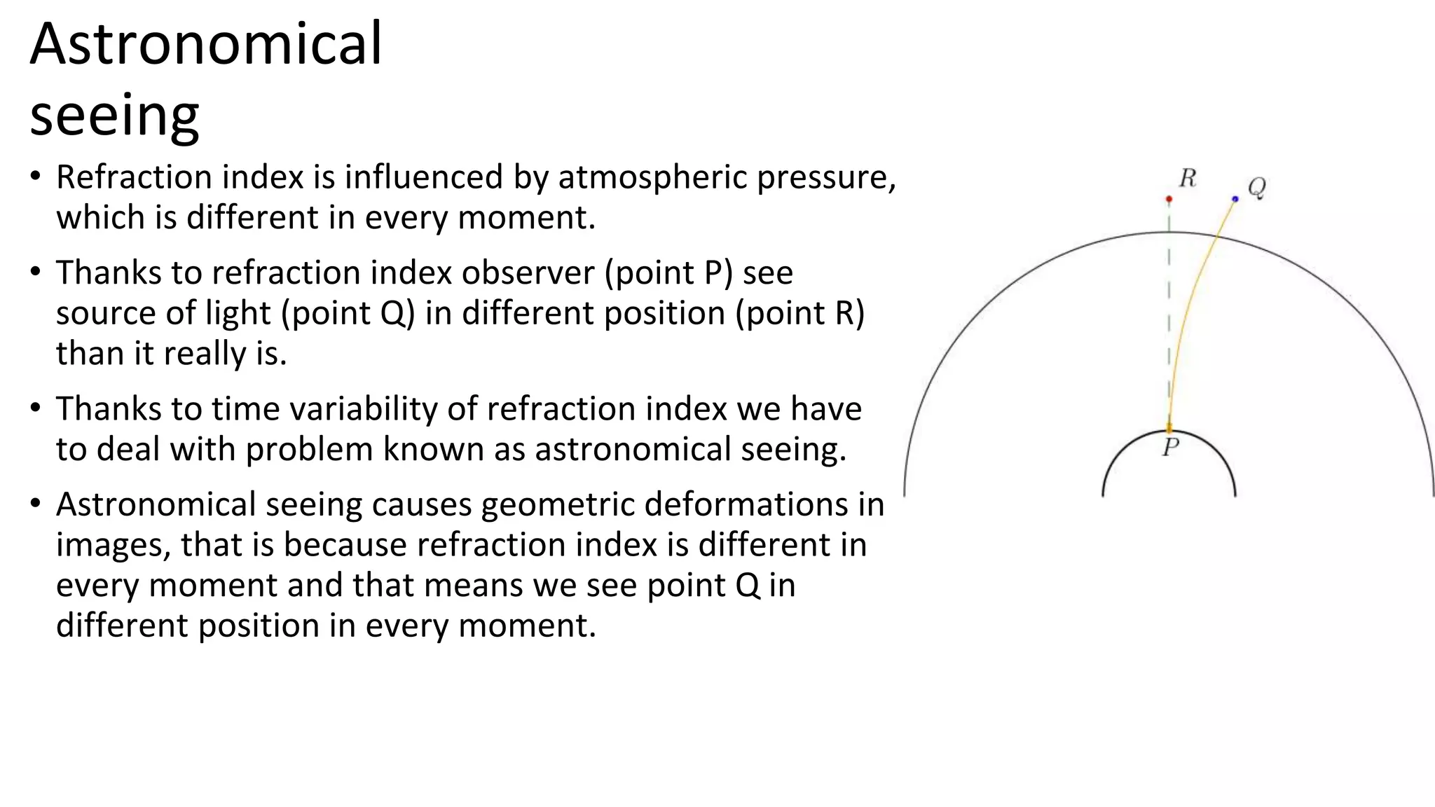 Astronomical
seeing
• Refraction index is influenced by atmospheric pressure,
which is different in every moment.
• Thanks to refraction index observer (point P) see
source of light (point Q) in different position (point R)
than it really is.
• Thanks to time variability of refraction index we have
to deal with problem known as astronomical seeing.
• Astronomical seeing causes geometric deformations in
images, that is because refraction index is different in
every moment and that means we see point Q in
different position in every moment.
 