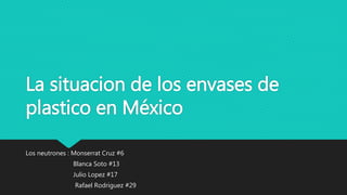 La situacion de los envases de
plastico en México
Los neutrones : Monserrat Cruz #6
Blanca Soto #13
Julio Lopez #17
Rafael Rodriguez #29
 