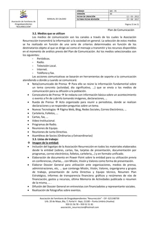Asociación de Familiares de
Drogodependientes
“RESURRECCIÓN”
MANUAL DE CALIDAD
CÓDIGO MC - PC
VERSIÓN 00
FECHA DE CREACIÓN 12 – 03 - 2012
ÚLTIMA FECHA REVISIÓN 19 – 08 - 2017
Página 15 de 21
Plan de Comunicación
Asociación de Familiares de Drogodependientes “Resurrección” - CIF- G21148739
Urb. 20 de Mayo, Blq. 7, Portal 4 - Bajo, 21100 – Punta Umbría (Huelva)
959 31 56 78 – 959 31 51 81
asociación_resurreccion@hotmail.com
3.2. Medios que se utilizan
Los medios de comunicación son los canales a través de los cuales la Asociación
Resurrección transmitirá la información a la sociedad en general. La selección de estos medios
se ha realizado en función de una serie de criterios determinados en función de los
destinatarios objeto al que se dirige así como el mensaje a transmitir y los recursos disponibles
en el momento de análisis previo del Plan de Comunicación. Así los medios seleccionados son
los siguientes:
- Periódicos.
- Radio.
- Televisión Local.
- Internet.
- Teléfono y fax.
Las acciones comunicativas se basarán en herramientas de soporte a la comunicación
atendiendo a donde y cuando se comunicará:
 Nota/comunicado de Prensa  Para ello se reúne la información fundamental sobre
un tema concreto (actividad, dia significativo, …) que se envía a los medios de
comunicación para su difusión a la población.
 Convocatoria de Prensa  Se redacta con información básica sobre un acontecimiento
o evento a fin de cubrirlo tomando imágenes, declaraciones, …
 Rueda de Prensa  Acto organizado para reunir a periodistas, donde se realizan
declaraciones y se responden preguntas sobre un tema.
 Nuevas Tecnologías  Página Web, Blog, Redes Sociales, Correo Electrónico, …
 Cartelería, Folletos, …
 Cartas, fax, …
 Video Institucional.
 Programas de Radio.
 Reuniones de Equipo.
 Reuniones de Junta Directiva.
 Asambleas de Socios (Ordinarias y Extraordinarias)
3.3. Listas de trabajo:
 Imagen de la entidad:
 Inclusión del logotipo de la Asociación Resurrección en todos los materiales elaborados
desde la entidad (sobres, cartas, fax, tarjetas de presentación, documentación por
programas, correo electrónico, folletos, carteleria,…) y en formato unificado.
 Elaboración de documento en Power Point sobre la entidad para su utilización previa
en conferencias, charlas,… con Misión, Visión y Valores como forma de presentación.
 Elaborar Dossier General para utilización ante organizaciones, medios de prensa,
administraciones, etc, … que contenga Misión, Visión, Valores, organigrama y grupos
de trabajo, presentación de Junta Directiva y Equipo técnico, Resumen Plan
Estratégico, informes de transparencia financiera: gráficos y resúmenes de vías de
financiación, gastos y recursos, última Memoria de Actividades publicada o resumen
de la misma, … .
 Difusión del Dossier General en entrevistas con financiadotes y representante sociales.
 Realización de fotografías sobre eventos.
 