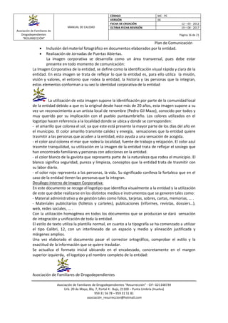 Asociación de Familiares de
Drogodependientes
“RESURRECCIÓN”
MANUAL DE CALIDAD
CÓDIGO MC - PC
VERSIÓN 00
FECHA DE CREACIÓN 12 – 03 - 2012
ÚLTIMA FECHA REVISIÓN 19 – 08 - 2017
Página 16 de 21
Plan de Comunicación
Asociación de Familiares de Drogodependientes “Resurrección” - CIF- G21148739
Urb. 20 de Mayo, Blq. 7, Portal 4 - Bajo, 21100 – Punta Umbría (Huelva)
959 31 56 78 – 959 31 51 81
asociación_resurreccion@hotmail.com
 Inclusión del material fotográfico en documentos elaborados por la entidad.
 Realización de Jornadas de Puertas Abiertas.
La imagen corporativa se desarrolla como un área transversal, pues debe estar
presente en todo momento de comunicación:
La Imagen Corporativa de la entidad, se define como la identificación visual rápida y clara de la
entidad. En esta imagen se trata de reflejar lo que la entidad es, para ello utiliza la misión,
visión y valores, el entorno que rodea la entidad, la historia y las personas que la integran,
estos elementos conforman a su vez la identidad corporativa de la entidad
La utilización de esta imagen supone la identificación por parte de la comunidad local
de la entidad debido a que es la original desde hace más de 20 años, esta imagen supone a su
vez un reconocimiento a un artista local de renombre (Pedro Gil Mazo), conocido por todos y
muy querido por su implicación con el pueblo puntaumbrieño. Los colores utilizados en el
logotipo hacen referencia a la localidad donde se ubica y donde se corresponden:
- el amarillo que colorea el sol, ya que este está presente la mayor parte de los días del año en
el municipio. El color amarillo transmite calidez y energía, sensaciones que la entidad quiere
trasmitir a las personas que acuden a la entidad, esto ayuda a una sensación de acogida.
- el color azul colorea el mar que rodea la localidad, fuente de trabajo y relajación. El color azul
trasmite tranquilidad, su utilización en la imagen de la entidad trata de reflejar el sosiego que
han encontrado familiares y personas con adicciones en la entidad.
- el color blanco de la gaviota que representa parte de la naturaleza que rodea el municipio. El
blanco significa seguridad, pureza y limpieza, conceptos que la entidad trata de trasmitir con
su labor diaria.
- el color rojo representa a las personas, la vida. Su significado conlleva la fortaleza que en el
caso de la entidad tienen las personas que la integran.
Decálogo Interno de Imagen Corporativa:
En este documento se recoge el logotipo que identifica visualmente a la entidad y la utilización
de este que debe realizarse en los distintos medios e instrumentos que se generen tales como:
- Material administrativo y de gestión tales como folios, tarjetas, sobres, cartas, memorias, ... .
- Materiales publicitarios (folletos y carteles), publicaciones (informes, revistas, dossiers…),
web, redes sociales, ... .
Con la utilización homogénea en todos los documentos que se produzcan se dará sensación
de integración y unificación de toda la entidad.
El estilo de texto utiliza la plantilla normal, en cuanto a la tipografía se ha comenzado a utilizar
el tipo Calibri, 12, con un interlineado de un espacio y medio y alineación justificada y
márgenes amplios.
Una vez elaborado el documento pasar el corrector ortográfico, comprobar el estilo y la
exactitud de la información que se quiere trasladar.
Se actualiza el formato inicial ubicando en el encabezado, concretamente en el margen
superior izquierda, el logotipo y el nombre completo de la entidad:
Asociación de Familiares de Drogodependientes
 