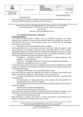 Asociación de Familiares de
Drogodependientes
“RESURRECCIÓN”
MANUAL DE CALIDAD
CÓDIGO MC - PC
VERSIÓN 00
FECHA DE CREACIÓN 12 – 03 - 2012
ÚLTIMA FECHA REVISIÓN 19 – 08 - 2017
Página 17 de 21
Plan de Comunicación
Asociación de Familiares de Drogodependientes “Resurrección” - CIF- G21148739
Urb. 20 de Mayo, Blq. 7, Portal 4 - Bajo, 21100 – Punta Umbría (Huelva)
959 31 56 78 – 959 31 51 81
asociación_resurreccion@hotmail.com
“RESURRECCIÓN”
en el pié de página, con párrafo centrado y enmarcado por dos líneas se complementa el resto
de la información útil para quienes accedan al material impreso:
Asociación de Familiares de Drogodependientes “Resurrección” - CIF- G21148739
Urb. 20 de Mayo, Blq. 7, Portal 4 - Bajo, 21100 – Punta Umbría (Huelva)
959 31 56 78
asociacion_resurreccion@hotmail.com
3.4. Acciones de Comunicación - Actividades:
Comunicación Interna:
Las Acciones de Comunicación se definen como las actividades esenciales y los medios
necesarios que componen el proceso de comunicación interna de la entidad. Las Acciones de
Comunicación Interna que se han propuesto parten de la revisión del plan estratégico
elaborado y son las siguientes:
 Elaboración de un Dossier Informativo sobre la Entidad:
Esta documentación será un instrumento esencial, servirá como medio de acogida a cada
nuevo integrante en la entidad, comprende varios documentos Misión, Visión y Valores,
Organigrama, Historia de la entidad, Estatutos, Memoria de Actividades, Personas de contacto,
Folletos de Programas y Servicios. Así mismo se incluirá los siguientes documentos de orden
más específico dependiendo del tipo de integrante que se trate:
Trabajadores - Información relativa a condiciones de trabajo (vacaciones, días
laborales, ...), puesto de trabajo
Voluntarios --> Decálogo del voluntario, información sobre seguro de voluntariado
 Elaboración y distribución de cartas o circulares:
A través de estas se podrá informar de las novedades a fin de aportar transparencia y claridad
y evitar el secretismo y la rumorología. Se difundirá a través de emails, tablón de anuncios de
la entidad y redes sociales.
 Realización de Reuniones con una periodicidad determinada:
Estas serán diferentes según los integrantes que acudan a la reunión, serán abiertas para
ayudar a la expresión de opiniones, la participación y la toma de decisiones.
De equipo de trabajadores, en ella se abordaran aspectos relativos al funcionamiento
e interés general.
De Responsables de Programa/Servicios, sobre aspectos de funcionamiento de
programas/servicios y la labor de la entidad.
De Junta Directiva, para asuntos de interés general, de ámbito laboral, funcionamiento
y labor de la entidad.
Asambleas, para asuntos de interés general.
 Elaboración de Informes y Actas de Reuniones:
Documento de consulta escrita donde se recoge lo decidido en las diversas reuniones que se
mantienen en la entidad (reuniones de equipo, de técnicos, junta directivas, asambleas, ...).
 Realización de entrevistas personales:
Estas entrevistas se realizarán para obtener un mayor conocimiento con las personas de la
entidad, normalmente al principio de formar parte de esta.
 