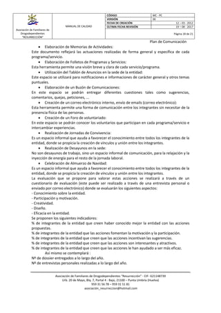 Asociación de Familiares de
Drogodependientes
“RESURRECCIÓN”
MANUAL DE CALIDAD
CÓDIGO MC - PC
VERSIÓN 00
FECHA DE CREACIÓN 12 – 03 - 2012
ÚLTIMA FECHA REVISIÓN 19 – 08 - 2017
Página 18 de 21
Plan de Comunicación
Asociación de Familiares de Drogodependientes “Resurrección” - CIF- G21148739
Urb. 20 de Mayo, Blq. 7, Portal 4 - Bajo, 21100 – Punta Umbría (Huelva)
959 31 56 78 – 959 31 51 81
asociación_resurreccion@hotmail.com
 Elaboración de Memorias de Actividades:
Este documento reflejará las actuaciones realizadas de forma general y específica de cada
programa/servicio.
 Elaboración de Folletos de Programas y Servicios:
Esta herramienta permite una visión breve y clara de cada servicio/programa.
 Utilización del Tablón de Anuncios en la sede de la entidad:
Este espacio se utilizará para notificaciones e informaciones de carácter general y otros temas
puntuales.
 Elaboración de un Buzón de Comunicaciones:
En este espacio se podrán entregar diferentes cuestiones tales como sugerencias,
comentarios, quejas, peticiones, ...
 Creación de un correo electrónico interno, envío de emails (correo electrónico):
Esta herramienta permite una forma de comunicación entre los integrantes sin necesitar de la
presencia física de las personas.
 Creación de un Foro de voluntariado:
En este espacio se podrán conocer los voluntarios que participan en cada programa/servicio e
intercambiar experiencias.
 Realización de Jornadas de Convivencia:
Es un espacio informal que ayuda a favorecer el conocimiento entre todos los integrantes de la
entidad, donde se propicia la creación de vínculos y unión entre los integrantes.
 Realización de Desayunos en la sede:
No son desayunos de trabajo, sino un espacio informal de comunicación, para la relajación y la
inyección de energía para el resto de la jornada laboral.
 Celebración de Almuerzo de Navidad:
Es un espacio informal que ayuda a favorecer el conocimiento entre todos los integrantes de la
entidad, donde se propicia la creación de vínculos y unión entre los integrantes.
La evaluación que se propone para valorar estas acciones se realizará a través de un
cuestionario de evaluación (este puede ser realizado a través de una entrevista personal o
enviado por correo electrónico) donde se evaluarán los siguientes aspectos:
- Conocimiento sobre la entidad.
- Participación y motivación.
- Creatividad.
- Diseño.
- Eficacia en la entidad.
Se proponen los siguientes indicadores:
% de integrantes de la entidad que creen haber conocido mejor la entidad con las acciones
propuestas.
% de integrantes de la entidad que las acciones fomentan la motivación y la participación.
% de integrantes de la entidad que creen que las acciones incentivan las sugerencias.
% de integrantes de la entidad que creen que las acciones son interesantes y atractivos.
% de integrantes de la entidad que creen que las acciones le han ayudado a ser más eficaz.
Así mismo se contemplará :
Nº de dossier entregados a lo largo del año.
Nº de entrevistas personales realizadas a lo largo del año.
 