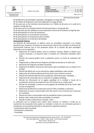 Asociación de Familiares de
Drogodependientes
“RESURRECCIÓN”
MANUAL DE CALIDAD
CÓDIGO MC - PC
VERSIÓN 00
FECHA DE CREACIÓN 12 – 03 - 2012
ÚLTIMA FECHA REVISIÓN 19 – 08 - 2017
Página 19 de 21
Plan de Comunicación
Asociación de Familiares de Drogodependientes “Resurrección” - CIF- G21148739
Urb. 20 de Mayo, Blq. 7, Portal 4 - Bajo, 21100 – Punta Umbría (Huelva)
959 31 56 78 – 959 31 51 81
asociación_resurreccion@hotmail.com
Nº de Memorias de Actividades realizadas y entregadas a lo largo del año.
Nº de Folletos de Programas y Servicios elaborados a lo largo del año.
Nº de veces que se ha insertado comunicaciones en el Tablón de Anuncios en la sede de la
entidad a lo largo del año.
Nº de veces que se ha utilizado el Buzón de Comunicaciones a lo largo del año.
Nº de personas que han utilizado el correo electrónico interno de la entidad a lo largo del año.
Nº de participantes en el foro de voluntarios.
Nº de participantes en la jornada de convivencia.
Nº de participantes en los desayunos de la entidad.
Nº de participantes en el Almuerzo de Navidad.
Comunicación Externa:
Las Acciones de Comunicación se definen como las actividades esenciales y los medios
necesarios que componen el proceso de comunicación externa de la entidad. Las Acciones de
Comunicación Externas que se han propuesto parten de la revisión del plan estratégico
elaborado y son las siguientes:
 Elaboración de material gráfico como la carteleria, trípticos, dípticos y folletos para
eventos puntuales y en general sobre la entidad con información detallada sobre
estos.
 Difusión del material gráfico entre la población previo a la fecha de realización del
evento.
 Programación y elaboración de Programas de Radio semanales en la radio local.
 Realización de Programas de Radio semanales.
 Elaboración de Boletín mensual de información sobre actividades que se realizan en la
entidad.
 Difusión del Boletín por correo electrónico, página web/blog y redes sociales.
 Elaboración de la Revista Alboreá de forma anual como memoria resumen.
 Difusión de la Revista Alboreá entre la población, administraciones, entidades, ….
 Elaboración de contenidos para su inclusión en la página web/blog.
 Difusión de información en la página web/blog de la entidad a través de la
actualización continúa semanalmente con el fin de que sea un medio activo.
 Difundir las actividades y eventos en otras páginas de entidades del tercer sector cada
vez que se programen.
 Elaboración de Memorias anuales para envío en PDF a entidades y colectivos.
 Elaboración de notas y comunicados antes del evento y tras el evento para comunicar
los resultados.
 Difusión de notas y comunicados entre los periódicos locales y provinciales.
 Realizar video institucional sobre actividades y la entidad.
 Difundir el video institucional en Youtube , Flickr, .... .
La evaluación que se propone para valorar estas acciones se realizará a través de un
cuestionario de evaluación (este puede ser realizado a través de una entrevista personal o
enviado por correo electrónico) donde se evaluarán los siguientes aspectos:
- Conocimiento sobre la entidad.
- Participación y motivación.
- Creatividad.
 