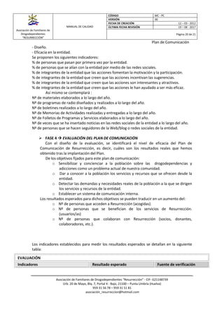 Asociación de Familiares de
Drogodependientes
“RESURRECCIÓN”
MANUAL DE CALIDAD
CÓDIGO MC - PC
VERSIÓN 00
FECHA DE CREACIÓN 12 – 03 - 2012
ÚLTIMA FECHA REVISIÓN 19 – 08 - 2017
Página 20 de 21
Plan de Comunicación
Asociación de Familiares de Drogodependientes “Resurrección” - CIF- G21148739
Urb. 20 de Mayo, Blq. 7, Portal 4 - Bajo, 21100 – Punta Umbría (Huelva)
959 31 56 78 – 959 31 51 81
asociación_resurreccion@hotmail.com
- Diseño.
- Eficacia en la entidad.
Se proponen los siguientes indicadores:
% de personas que pasan por primera vez por la entidad.
% de personas que se alían con la entidad por medio de las redes sociales.
% de integrantes de la entidad que las acciones fomentan la motivación y la participación.
% de integrantes de la entidad que creen que las acciones incentivan las sugerencias.
% de integrantes de la entidad que creen que las acciones son interesantes y atractivos.
% de integrantes de la entidad que creen que las acciones le han ayudado a ser más eficaz.
Así mismo se contemplará :
Nº de materiales elaborados a lo largo del año.
Nº de programas de radio diseñados y realizados a lo largo del año.
Nº de boletines realizados a lo largo del año.
Nº de Memorias de Actividades realizadas y entregadas a lo largo del año.
Nº de Folletos de Programas y Servicios elaborados a lo largo del año.
Nº de veces que se ha insertado noticias en las redes sociales de la entidad a lo largo del año.
Nº de personas que se hacen seguidores de la Web/blog o redes sociales de la entidad.
 FASE 4  EVALUACIÓN DEL PLAN DE COMUNICACIÓN
Con el diseño de la evaluación, se identificará el nivel de eficacia del Plan de
Comunicación de Resurrección, es decir, cuáles son los resultados reales que hemos
obtenido tras la implantación del Plan.
De los objetivos fijados para este plan de comunicación:
o Sensibilizar y concienciar a la población sobre las drogodependencias y
adicciones como un problema actual de nuestra comunidad.
o Dar a conocer a la población los servicios y recursos que se ofrecen desde la
entidad.
o Detectar las demandas y necesidades reales de la población a la que se dirigen
los servicios y recursos de la entidad.
o Establecer un sistema de comunicación interna.
Los resultados esperados para dichos objetivos se pueden traducir en un aumento del:
o Nº de personas que acceden a Resurrección (acogidas).
o Nº de personas que se benefician de los servicios de Resurrección.
(usuarios/as)
o Nº de personas que colaboran con Resurrección (socios, donantes,
colaboradores, etc.).
Los indicadores establecidos para medir los resultados esperados se detallan en la siguiente
tabla:
EVALUACIÓN
Indicadores Resultado esperado Fuente de verificación
 