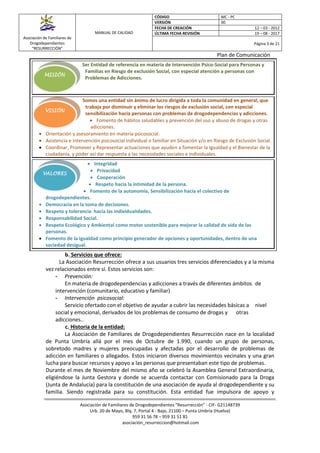 Asociación de Familiares de
Drogodependientes
“RESURRECCIÓN”
MANUAL DE CALIDAD
CÓDIGO MC - PC
VERSIÓN 00
FECHA DE CREACIÓN 12 – 03 - 2012
ÚLTIMA FECHA REVISIÓN 19 – 08 - 2017
Página 3 de 21
Plan de Comunicación
Asociación de Familiares de Drogodependientes “Resurrección” - CIF- G21148739
Urb. 20 de Mayo, Blq. 7, Portal 4 - Bajo, 21100 – Punta Umbría (Huelva)
959 31 56 78 – 959 31 51 81
asociación_resurreccion@hotmail.com
MISIÓN
VISIÓN
VALORES
Ser Entidad de referencia en materia de Intervención Psico-Social para Personas y
Familias en Riesgo de exclusión Social, con especial atención a personas con
Problemas de Adicciones.
Somos una entidad sin ánimo de lucro dirigida a toda la comunidad en general, que
trabaja por disminuir y eliminar los riesgos de exclusión social, con especial
sensibilización hacia personas con problemas de drogodependencias y adicciones.
 Fomento de hábitos saludables y prevención del uso y abuso de drogas y otras
adicciones.
 Orientación y asesoramiento en materia psicosocial.
 Asistencia e intervención psicosocial individual o familiar en Situación y/o en Riesgo de Exclusión Social.
 Coordinar, Promover y Representar actuaciones que ayuden a fomentar la Igualdad y el Bienestar de la
ciudadanía, y poder así dar respuesta a las necesidades sociales e individuales.
 Integridad
 Privacidad
 Cooperación
 Respeto hacia la intimidad de la persona.
 Fomento de la autonomía, Sensibilización hacia el colectivo de
drogodependientes.
 Democracia en la toma de decisiones.
 Respeto y tolerancia hacia las individualidades.
 Responsabilidad Social.
 Respeto Ecológico y Ambiental como motor sostenible para mejorar la calidad de vida de las
personas.
 Fomento de la Igualdad como principio generador de opciones y oportunidades, dentro de una
sociedad desigual.
b. Servicios que ofrece:
La Asociación Resurrección ofrece a sus usuarios tres servicios diferenciados y a la misma
vez relacionados entre sí. Estos servicios son:
- Prevención:
En materia de drogodependencias y adicciones a través de diferentes ámbitos de
intervención (comunitario, educativo y familiar)
- Intervención psicosocial:
Servicio ofertado con el objetivo de ayudar a cubrir las necesidades básicas a nivel
social y emocional, derivados de los problemas de consumo de drogas y otras
adicciones..
c. Historia de la entidad:
La Asociación de Familiares de Drogodependientes Resurrección nace en la localidad
de Punta Umbría allá por el mes de Octubre de 1.990, cuando un grupo de personas,
sobretodo madres y mujeres preocupadas y afectadas por el desarrollo de problemas de
adicción en familiares o allegados. Estos iniciaron diversos movimientos vecinales y una gran
lucha para buscar recursos y apoyo a las personas que presentaban este tipo de problemas.
Durante el mes de Noviembre del mismo año se celebró la Asamblea General Extraordinaria,
eligiéndose la Junta Gestora y donde se acuerda contactar con Comisionado para la Droga
(Junta de Andalucía) para la constitución de una asociación de ayuda al drogodependiente y su
familia. Siendo registrada para su constitución. Esta entidad fue impulsora de apoyo y
 