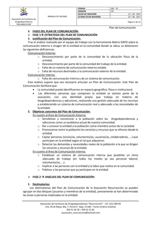 Asociación de Familiares de
Drogodependientes
“RESURRECCIÓN”
MANUAL DE CALIDAD
CÓDIGO MC - PC
VERSIÓN 00
FECHA DE CREACIÓN 12 – 03 - 2012
ÚLTIMA FECHA REVISIÓN 19 – 08 - 2017
Página 5 de 21
Plan de Comunicación
Asociación de Familiares de Drogodependientes “Resurrección” - CIF- G21148739
Urb. 20 de Mayo, Blq. 7, Portal 4 - Bajo, 21100 – Punta Umbría (Huelva)
959 31 56 78 – 959 31 51 81
asociación_resurreccion@hotmail.com
3. FASES DEL PLAN DE COMUNICACIÓN:
 FASE 1 ESTRATEGIA DEL PLAN DE COMUNICACIÓN
1. Justificación del Plan de Comunicación:
Tras el análisis realizado por el equipo de trabajo con la herramienta Matriz DAFO sobre la
comunicación externa e imagen de la entidad en la comunidad donde se ubica, se detectaron
las siguientes deficiencias:
Comunicación Externa:
o Desconocimiento por parte de la comunidad de la ubicación física de la
entidad.
o Desconocimiento por parte de la comunidad del trabajo de la entidad.
o Falta de un sistema de comunicación externa estable.
o Falta de recursos destinados a la comunicación exterior de la entidad.
Comunicación Interna:
o Falta de comunicación interna y de un sistema de comunicación.
Este análisis supone que sea necesario articular un Plan de Comunicación. Este Plan de
Comunicación facilitará que:
 La comunidad pueda identificarnos en espacio geográfico, físico e institucional.
 Las diferentes personas que componen la entidad se sientan parte de la
asociación, con una identidad propia que trabaja en materia de
drogodependencias y adicciones, realizando una gestión adecuada de los recursos
y estableciendo un sistema de comunicación real y adecuado a las necesidades de
la entidad.
2. Objetivos concretos del Plan de Comunicación:
En cuanto al Área de Comunicación Externa:
o Sensibilizar y concienciar a la población sobre las drogodependencias y
adicciones como un problema actual de nuestra comunidad.
o Dar a conocer la entidad a la población como miembro activo de la sociedad.
o Promocionar entre la población los servicios y recursos que se ofrecen desde la
entidad.
o Captar personas (socios/as, voluntarios/as, usuarios/as, colaboradores, ...) que
participen en la entidad según el rol que adquieran.
o Detectar las demandas y necesidades reales de la población a la que se dirigen
los servicios y recursos de la entidad.
En cuanto al Área de Comunicación Interna:
o Establecer un sistema de comunicación interna que posibilite un clima
adecuado de trabajo (en todos los niveles ya sea personal laboral,
voluntarios/as, ...).
o Implicar a las personas con la entidad y la labor que realiza en la comunidad.
o Fidelizar a las personas que ya participan en la entidad.
 FASE 2  ANÁLISIS DEL PLAN DE COMUNICACIÓN:
1. Destinatarios:
Los destinatarios del Plan de Comunicación de la Asociación Resurrección se pueden
agrupar en dos bloques (usuarios y miembros de la entidad), previamente se han determinado
las áreas o personas implicadas en la entidad:
 