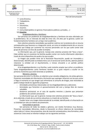 Asociación de Familiares de
Drogodependientes
“RESURRECCIÓN”
MANUAL DE CALIDAD
CÓDIGO MC - PC
VERSIÓN 00
FECHA DE CREACIÓN 12 – 03 - 2012
ÚLTIMA FECHA REVISIÓN 19 – 08 - 2017
Página 6 de 21
Plan de Comunicación
Asociación de Familiares de Drogodependientes “Resurrección” - CIF- G21148739
Urb. 20 de Mayo, Blq. 7, Portal 4 - Bajo, 21100 – Punta Umbría (Huelva)
959 31 56 78 – 959 31 51 81
asociación_resurreccion@hotmail.com
 Junta Directiva.
 Trabajadores.
 Socios.
 Voluntarios.
 Usuarios.
 Comunidad (público en general, financiadores públicos y privados, …)
1.1.Usuarios:
Drogodependientes y familiares:
Son personas con problemas de drogodependencias y familiares de estos afectados por
la problemática. De un intervalo de edad de entre 18 y 50 años por lo general, suelen ser
fundamentalmente hombres con un bajo nivel académico.
Este colectivo presenta necesidades que podrían cubrirse con la existencia de un recurso
socioeducativo que favorezca su integración social, así como el establecimiento de un recurso
formativo que trabaje por aumentar los recursos personales con los que suele contar este
grupo de personas a la hora de acceder al empleo.
La información que, por lo general, maneja este colectivo proviene del “boca a boca”.
Cabe señalar que en ocasiones las familias pueden contar con mucha información obtenida a
través de otros dispositivos de ayuda a los que acuden.
La imagen que pueden tener de la Asociación Resurrección, puede ser incompleta y
distorsionada. Identificando la entidad entera con el servicio de Centro de Día, además podrían
relacionar la entidad con el Ayuntamiento, o incluso vincularla a un partido político
determinado.
A los drogodependientes y sus familias, suele costarles aceptar que sufren un problema.
Tanto drogodependientes como familiares tienden en su gran mayoría a ocultar en los
primeros momentos que están teniendo un problema.
Menores y jóvenes:
Son personas de entre 5 y 18 años, en edad de cursar estudios obligatorios, de ambos géneros.
Presentan necesidades de información y formación que supongan refuerzos con los que contar
si llega el momento en que tengan que enfrentarse al consumo de drogas, esta necesidad se
podría trabajar desde los siguientes programas:
- Actividades preventivas relacionadas con las drogodependencias y adicciones.
- Actividades que fomenten el aprovechamiento del ocio y tiempo libre de manera
saludable.
- Asistencia psicosocial, en el caso de aquellos menores y jóvenes que presentan
problemas de carácter psicosocial.
La información que, por lo general, maneja este colectivo proviene del “boca a boca”,
de la obtenida a través de sus centros educativos o a través de sus familias.
Pueden tener una imagen distorsionada de la entidad, identificando a la Asociación en
su totalidad tan sólo con talleres de prevención.
Comunidad en general:
Son personas de todas las edades y géneros, con niveles formativos muy diversos.
Presentan necesidades diferentes, desde la Asociación se ofrece cobertura de necesidades
sobre todo en 5 áreas: área preventiva, área de inserción socioeducativa, área formativa y área
asistencial. Estas áreas se intentan trabajar con los siguientes servicios:
 