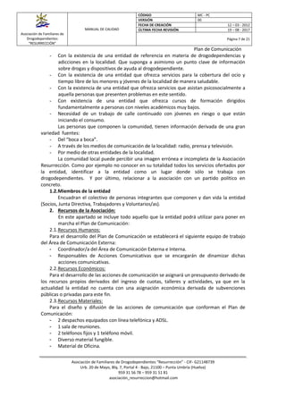 Asociación de Familiares de
Drogodependientes
“RESURRECCIÓN”
MANUAL DE CALIDAD
CÓDIGO MC - PC
VERSIÓN 00
FECHA DE CREACIÓN 12 – 03 - 2012
ÚLTIMA FECHA REVISIÓN 19 – 08 - 2017
Página 7 de 21
Plan de Comunicación
Asociación de Familiares de Drogodependientes “Resurrección” - CIF- G21148739
Urb. 20 de Mayo, Blq. 7, Portal 4 - Bajo, 21100 – Punta Umbría (Huelva)
959 31 56 78 – 959 31 51 81
asociación_resurreccion@hotmail.com
- Con la existencia de una entidad de referencia en materia de drogodependencias y
adicciones en la localidad. Que suponga a asimismo un punto clave de información
sobre drogas y dispositivos de ayuda al drogodependiente.
- Con la existencia de una entidad que ofrezca servicios para la cobertura del ocio y
tiempo libre de los menores y jóvenes de la localidad de manera saludable.
- Con la existencia de una entidad que ofrezca servicios que asistan psicosocialmente a
aquella personas que presenten problemas en este sentido.
- Con existencia de una entidad que ofrezca cursos de formación dirigidos
fundamentalmente a personas con niveles académicos muy bajos.
- Necesidad de un trabajo de calle continuado con jóvenes en riesgo o que están
iniciando el consumo.
Las personas que componen la comunidad, tienen información derivada de una gran
variedad fuentes:
- Del “boca a boca”.
- A través de los medios de comunicación de la localidad: radio, prensa y televisión.
- Por medio de otras entidades de la localidad.
La comunidad local puede percibir una imagen errónea e incompleta de la Asociación
Resurrección. Como por ejemplo no conocer en su totalidad todos los servicios ofertados por
la entidad, identificar a la entidad como un lugar donde sólo se trabaja con
drogodependientes. Y por último, relacionar a la asociación con un partido político en
concreto.
1.2.Miembros de la entidad
Encuadran el colectivo de personas integrantes que componen y dan vida la entidad
(Socios, Junta Directiva, Trabajadores y Voluntarios/as).
2. Recursos de la Asociación:
En este apartado se incluye todo aquello que la entidad podrá utilizar para poner en
marcha el Plan de Comunicación:
2.1.Recursos Humanos:
Para el desarrollo del Plan de Comunicación se establecerá el siguiente equipo de trabajo
del Área de Comunicación Externa:
- Coordinador/a del Área de Comunicación Externa e Interna.
- Responsables de Acciones Comunicativas que se encargarán de dinamizar dichas
acciones comunicativas.
2.2.Recursos Económicos:
Para el desarrollo de las acciones de comunicación se asignará un presupuesto derivado de
los recursos propios derivados del ingreso de cuotas, talleres y actividades, ya que en la
actualidad la entidad no cuenta con una asignación económica derivada de subvenciones
públicas o privadas para este fin.
2.3.Recursos Materiales:
Para el diseño y difusión de las acciones de comunicación que conforman el Plan de
Comunicación:
- 2 despachos equipados con línea telefónica y ADSL.
- 1 sala de reuniones.
- 2 teléfonos fijos y 1 teléfono móvil.
- Diverso material fungible.
- Material de Oficina.
 