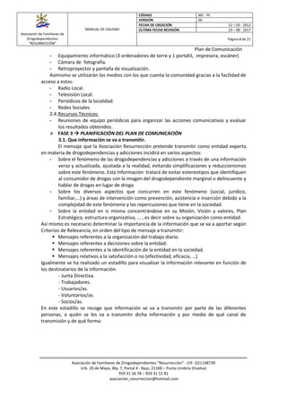Asociación de Familiares de
Drogodependientes
“RESURRECCIÓN”
MANUAL DE CALIDAD
CÓDIGO MC - PC
VERSIÓN 00
FECHA DE CREACIÓN 12 – 03 - 2012
ÚLTIMA FECHA REVISIÓN 19 – 08 - 2017
Página 8 de 21
Plan de Comunicación
Asociación de Familiares de Drogodependientes “Resurrección” - CIF- G21148739
Urb. 20 de Mayo, Blq. 7, Portal 4 - Bajo, 21100 – Punta Umbría (Huelva)
959 31 56 78 – 959 31 51 81
asociación_resurreccion@hotmail.com
- Equipamiento informático (3 ordenadores de torre y 1 portátil, impresora, escáner)
- Cámara de fotografía.
- Retroproyector y pantalla de visualización.
Asimismo se utilizarán los medios con los que cuenta la comunidad gracias a la facilidad de
acceso a estos:
- Radio Local.
- Televisión Local.
- Periódicos de la localidad.
- Redes Sociales.
2.4.Recursos Técnicos:
- Reuniones de equipo periódicas para organizar las acciones comunicativas y evaluar
los resultados obtenidos.
 FASE 3  PLANIFICACIÓN DEL PLAN DE COMUNICACIÓN
3.1. Que información se va a transmitir.
El mensaje que la Asociación Resurrección pretende transmitir como entidad experta
en materia de drogodependencias y adicciones incidirá en varios aspectos:
- Sobre el fenómeno de las drogodependencias y adicciones a través de una información
veraz y actualizada, ajustada a la realidad, evitando simplificaciones y reduccionismos
sobre este fenómeno. Esta Información tratará de evitar estereotipos que identifiquen
al consumidor de drogas con la imagen del drogodependiente marginal o delincuente y
hablar de drogas en lugar de droga.
- Sobre los diversos aspectos que concurren en este fenómeno (social, jurídico,
familiar,…) y áreas de intervención como prevención, asistencia e inserción debido a la
complejidad de este fenómeno y las repercusiones que tiene en la sociedad.
- Sobre la entidad en si misma concentrándose en su Misión, Visión y valores, Plan
Estratégico, estructura organizativa, … , es decir sobre su organización como entidad.
Así mismo es necesario determinar la importancia de la información que se va a aportar según
Criterios de Relevancia, en orden del tipo de mensaje a transmitir:
 Mensajes referentes a la organización del trabajo diario.
 Mensajes referentes a decisiones sobre la entidad.
 Mensajes referentes a la identificación de la entidad en la sociedad.
 Mensajes relativos a la satisfacción o no (efectividad, eficacia, …)
Igualmente se ha realizado un estadillo para visualizar la información relevante en función de
los destinatarios de la información:
- Junta Directiva.
- Trabajadores.
- Usuarios/as.
- Voluntarios/as.
- Socios/as.
En este estadillo se recoge que información se va a transmitir por parte de las diferentes
personas, a quién se les va a transmitir dicha información y por medio de qué canal de
transmisión y de qué forma:
 