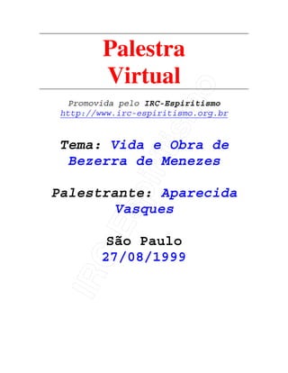 IRC-Espiritismo
Palestra
Virtual
Promovida pelo IRC-Espiritismo
http://www.irc-espiritismo.org.br
Tema: Vida e Obra de
Bezerra de Menezes
Palestrante: Aparecida
Vasques
São Paulo
27/08/1999
 
