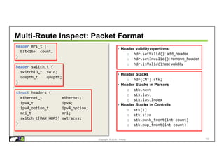 Copyright © 2018 – P4.org
Multi-Route Inspect: Packet Format
header mri_t {
bit<16> count;
}
header switch_t {
switchID_t swid;
qdepth_t qdepth;
}
struct headers {
ethernet_t ethernet;
ipv4_t ipv4;
ipv4_option_t ipv4_option;
mri_t mri;
switch_t[MAX_HOPS] swtraces;
}
• Header validity opertions:
o hdr.setValid(): add_header
o hdr.setInvalid(): remove_header
o hdr.isValid():test validity
• Header Stacks
o hdr[CNT] stk;
• Header Stacks in Parsers
o stk.next
o stk.last
o stk.lastIndex
• Header Stacks in Controls
o stk[i]
o stk.size
o stk.push_front(int count)
o stk.pop_front(int count)
102
 