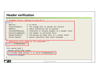Copyright © 2018 – P4.org
/* Standard errors, defined in core.p4 */
error {
NoError, // no error
PacketTooShort, // not enough bits in packet for extract
NoMatch, // match expression has no matches
StackOutOfBounds, // reference to invalid element of a header stack
OverwritingHeader, // one header is extracted twice
HeaderTooShort, // extracting too many bits in a varbit field
ParserTimeout // parser execution time limit exceeded
}
/* Additional error added by the programmer */
error { IPv4BadHeader }
...
state parse_ipv4 {
packet.extract(hdr.ipv4);
verify(hdr.ipv4.version == 4, error.IPv4BadHeader);
transition accept;
}
Header verification
103
 