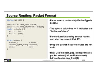 Copyright © 2018 – P4.org
Source Routing: Packet Format
108
#define MAX_HOPS 9
const bit<16> TYPE_IPV4 = 0x800;
const bit<16> TYPE_SRCROUTING = 0x1234;
header srcRoute_t {
bit<1> bos;
bit<15> port;
}
struct headers {
ethernet_t ethernet;
srcRoute_t[MAX_HOPS] srcRoutes;
ipv4_t ipv4;
}
• Parse source routes only if etherType is
0x1234
• The special value bos == 1 indicates the
“bottom of stack”
• Forward packets using source routes,
and also decrement IPv4 TTL
• Drop the packet if source routes are not
valid
• Hint: Use the next, pop_front primitives
packet.extract(hdr.srcRoutes.next)
hdr.srcRoutes.pop_front(1)
 