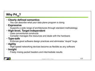 Copyright © 2018 – P4.org
Why P416
?
• Clearly defined semantics
◦ You can describe what your data plane program is doing
• Expressive
◦ Supports a wide range of architectures through standard methodology
• High-level, Target-independent
◦ Uses conventional constructs
◦ Compiler manages the resources and deals with the hardware
• Type-safe
◦ Enforces good software design practices and eliminates “stupid” bugs
• Agility
◦ High-speed networking devices become as flexible as any software
• Insight
◦ Freely mixing packet headers and intermediate results
117
 