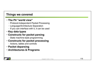 Copyright © 2018 – P4.org
Things we covered
• The P4 ”world view”
◦ Protocol-Independent Packet Processing
◦ Language/Architecture Separation
◦ If you can interface with it, it can be used
• Key data types
• Constructs for packet parsing
◦ State machine-style programming
• Constructs for packet processing
◦ Actions, tables and controls
• Packet deparsing
• Architectures & Programs
118
 
