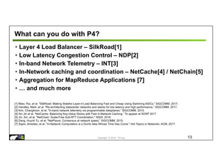 Copyright © 2018 – P4.org
What can you do with P4?
• Layer 4 Load Balancer – SilkRoad[1]
• Low Latency Congestion Control – NDP[2]
• In-band Network Telemetry – INT[3]
• In-Network caching and coordination – NetCache[4] / NetChain[5]
• Aggregation for MapReduce Applications [7]
• … and much more
13
[1] Miao, Rui, et al. "SilkRoad: Making Stateful Layer-4 Load Balancing Fast and Cheap Using Switching ASICs." SIGCOMM, 2017.
[2] Handley, Mark, et al. "Re-architecting datacenter networks and stacks for low latency and high performance.” SIGCOMM, 2017.
[3] Kim, Changhoon, et al. "In-band network telemetry via programmable dataplanes.” SIGCOMM. 2015.
[4] Xin Jin et al. “NetCache: Balancing Key-Value Stores with Fast In-Network Caching.” To appear at SOSP 2017
[5] Jin, Xin, et al. "NetChain: Scale-Free Sub-RTT Coordination." NSDI, 2018.
[6] Dang, Huynh Tu, et al. "NetPaxos: Consensus at network speed.” SIGCOMM, 2015.
[7] Sapio, Amedeo, et al. "In-Network Computation is a Dumb Idea Whose Time Has Come." Hot Topics in Networks. ACM, 2017.
 