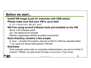 Copyright © 2018 – P4.org
Before we start...
•Install VM image (Look for instructor with USB sticks)
•Please make sure that your VM is up to date
◦$ cd ~/tutorials && git pull
•We’ll be using several software tools pre-installed on the VM
◦Bmv2: a P4 software switch
◦p4c: the reference P4 compiler
◦Mininet: a lightweight network emulation environment
•Each directory contains a few scripts
◦$ make : compiles P4 program, execute on Bmv2 in Mininet, populate tables
◦*.py: send and receive test packets in Mininet
•Exercises
◦Each example comes with an incomplete implementation; your job is to finish it!
◦Look for “TODOs” (or peek at the P4 code in solution/ if you must)
23
 