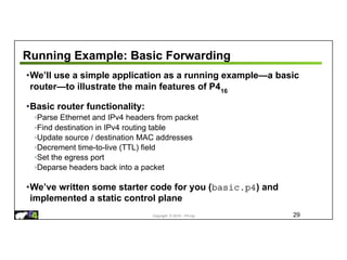 Copyright © 2018 – P4.org
Running Example: Basic Forwarding
•We’ll use a simple application as a running example—a basic
router—to illustrate the main features of P416
•Basic router functionality:
◦Parse Ethernet and IPv4 headers from packet
◦Find destination in IPv4 routing table
◦Update source / destination MAC addresses
◦Decrement time-to-live (TTL) field
◦Set the egress port
◦Deparse headers back into a packet
•We’ve written some starter code for you (basic.p4) and
implemented a static control plane
29
 