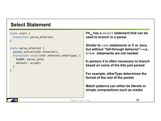 Copyright © 2018 – P4.org
state start {
transition parse_ethernet;
}
state parse_ethernet {
packet.extract(hdr.ethernet);
transition select(hdr.ethernet.etherType) {
0x800: parse_ipv4;
default: accept;
}
}
Select Statement
35
P416
has a select statement that can be
used to branch in a parser
Similar to case statements in C or Java,
but without “fall-through behavior”—i.e.,
break statements are not needed
In parsers it is often necessary to branch
based on some of the bits just parsed
For example, etherType determines the
format of the rest of the packet
Match patterns can either be literals or
simple computations such as masks
 