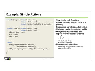 Copyright © 2018 – P4.org
control MyIngress(inout headers hdr,
inout metadata meta,
inout standard_metadata_t std_meta) {
action swap_mac(inout bit<48> src,
inout bit<48> dst) {
bit<48> tmp = src;
src = dst;
dst = tmp;
}
apply {
swap_mac(hdr.ethernet.srcAddr,
hdr.ethernet.dstAddr);
std_meta.egress_spec = std_meta.ingress_port;
}
}
Example: Simple Actions
• Very similar to C functions
• Can be declared inside a control or
globally
• Parameters have type and direction
• Variables can be instantiated inside
• Many standard arithmetic and
logical operations are supported
◦ +, -, *
◦ ~, &, |, ^, >>, <<
◦ ==, !=, >, >=, <, <=
◦ No division/modulo
• Non-standard operations:
◦ Bit-slicing: [m:l] (works as l-value too)
◦ Bit Concatenation: ++
 
