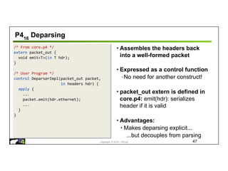 Copyright © 2018 – P4.org
/* From core.p4 */
extern packet_out {
void emit<T>(in T hdr);
}
/* User Program */
control DeparserImpl(packet_out packet,
in headers hdr) {
apply {
...
packet.emit(hdr.ethernet);
...
}
}
P416
Deparsing
47
• Assembles the headers back
into a well-formed packet
• Expressed as a control function
◦No need for another construct!
• packet_out extern is defined in
core.p4: emit(hdr): serializes
header if it is valid
• Advantages:
• Makes deparsing explicit...
...but decouples from parsing
 