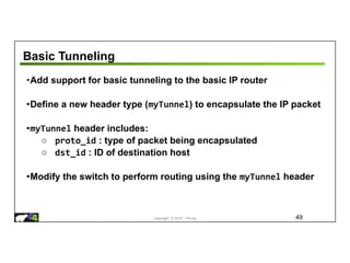 Copyright © 2018 – P4.org
Basic Tunneling
49
•Add support for basic tunneling to the basic IP router
•Define a new header type (myTunnel) to encapsulate the IP packet
•myTunnel header includes:
○ proto_id : type of packet being encapsulated
○ dst_id : ID of destination host
•Modify the switch to perform routing using the myTunnel header
 