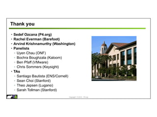 Copyright © 2018 – P4.org
Thank you
• Sedef Ozcana (P4.org)
• Rachel Everman (Barefoot)
• Arvind Krishnamurthy (Washington)
• Panelists
◦ Uyen Chau (ONF)
◦ Bochra Boughzala (Kaloom)
◦ Ben Pfaff (VMware)
◦ Chris Sommers (Keysight)
• TAs
◦ Santiago Bautista (ENS/Cornell)
◦ Sean Choi (Stanford)
◦ Theo Jepsen (Lugano)
◦ Sarah Tollman (Stanford)
 