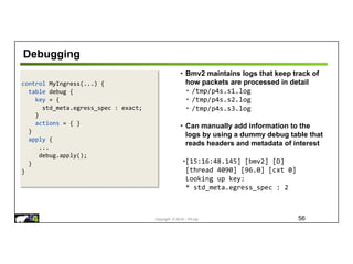 Copyright © 2018 – P4.org
control MyIngress(...) {
table debug {
key = {
std_meta.egress_spec : exact;
}
actions = { }
}
apply {
...
debug.apply();
}
}
Debugging
56
• Bmv2 maintains logs that keep track of
how packets are processed in detail
• /tmp/p4s.s1.log
• /tmp/p4s.s2.log
• /tmp/p4s.s3.log
• Can manually add information to the
logs by using a dummy debug table that
reads headers and metadata of interest
•[15:16:48.145] [bmv2] [D]
[thread 4090] [96.0] [cxt 0]
Looking up key:
* std_meta.egress_spec : 2
 