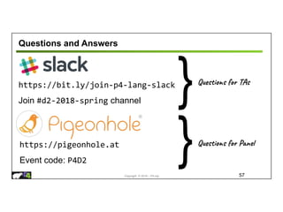 Copyright © 2018 – P4.org
Questions and Answers
57
https://bit.ly/join-p4-lang-slack
Join #d2-2018-spring channel
https://pigeonhole.at
Event code: P4D2
Questions for TAs
}
Questions for Panel
}
 