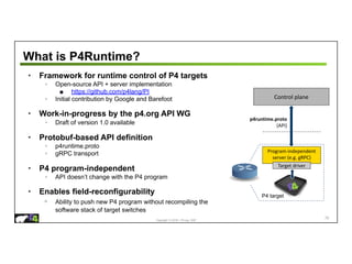 Copyright © 2018 – P4.org, ONF
Control plane
What is P4Runtime?
• Framework for runtime control of P4 targets
◦ Open-source API + server implementation
■ https://github.com/p4lang/PI
◦ Initial contribution by Google and Barefoot
• Work-in-progress by the p4.org API WG
◦ Draft of version 1.0 available
• Protobuf-based API definition
◦ p4runtime.proto
◦ gRPC transport
• P4 program-independent
◦ API doesn’t change with the P4 program
• Enables field-reconfigurability
◦ Ability to push new P4 program without recompiling the
software stack of target switches
70
p4runtime.proto
(API)
Program-independent
server (e.g. gRPC)
Target driver
P4 target
 