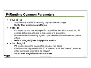 Copyright © 2018 – P4.org, ONF
P4Runtime Common Parameters
• device_id
◦ Specifies the specific forwarding chip or software bridge
◦ Set to 0 for single chip platforms
• role_id
◦ Corresponds to a role with specific capabilities (i.e. what operations, P4
entities, behaviors, etc. are in the scope of a given role)
◦ Role definition is currently agreed upon between control and data planes
offline
◦ Default role_id (0) has full pipeline access
• election_id
◦ P4Runtime supports mastership on a per-role basis
◦ Client with the highest election ID is referred to as the "master", while all
other clients are referred to as "slaves"
◦ Set to 0 for single instance controllers
83
 