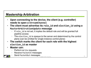 Copyright © 2018 – P4.org, ONF
Mastership Arbitration
• Upon connecting to the device, the client (e.g. controller)
needs to open a StreamChannel
• The client must advertise its role_id and election_id using a
MasterArbitrationUpdate message
◦ If role_id is not set, it implies the default role and will be granted full
pipeline access
◦ The election_id is opaque to the server and determined by the control
plane (can be omitted for single-instance control plane)
• The switch marks the client for each role with the highest
election_id as master
• Master can:
◦ Perform Write requests
◦ Receive PacketIn messages
◦ Send PacketOut messages 84
 