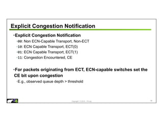 Copyright © 2018 – P4.org
Explicit Congestion Notification
•Explicit Congestion Notification
◦00: Non ECN-Capable Transport, Non-ECT
◦10: ECN Capable Transport, ECT(0)
◦01: ECN Capable Transport, ECT(1)
◦11: Congestion Encountered, CE
•For packets originating from ECT, ECN-capable switches set the
CE bit upon congestion
◦E.g., observed queue depth > threshold
98
 